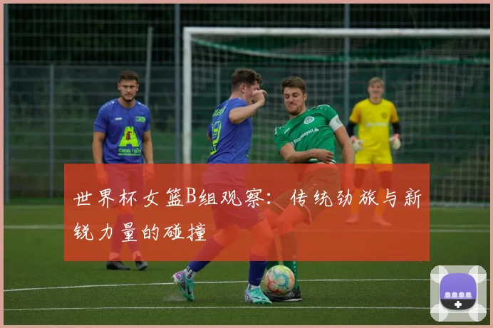 世界杯女篮B组观察：传统劲旅与新锐力量的碰撞