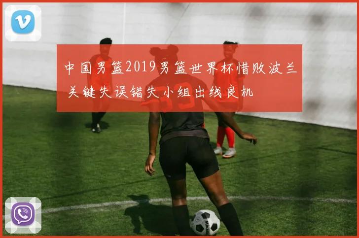 中国男篮2019男篮世界杯惜败波兰 关键失误错失小组出线良机