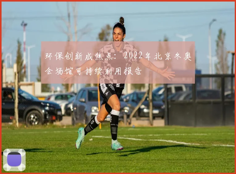 环保创新成焦点：2022年北京冬奥会场馆可持续利用报告