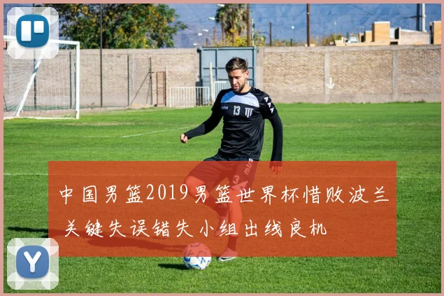 中国男篮2019男篮世界杯惜败波兰 关键失误错失小组出线良机