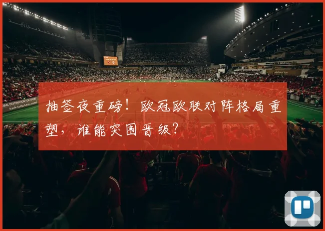 抽签夜重磅！欧冠欧联对阵格局重塑，谁能突围晋级？
