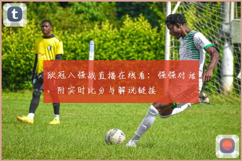 欧冠八强战直播在线看：强强对话，附实时比分与解说链接