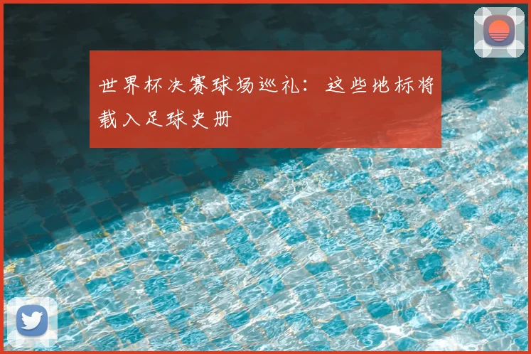 世界杯决赛球场巡礼：这些地标将载入足球史册