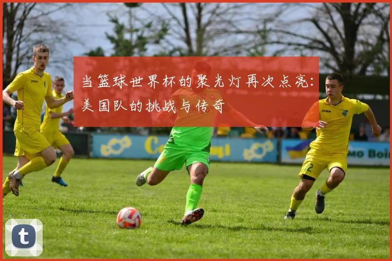 当篮球世界杯的聚光灯再次点亮：美国队的挑战与传奇