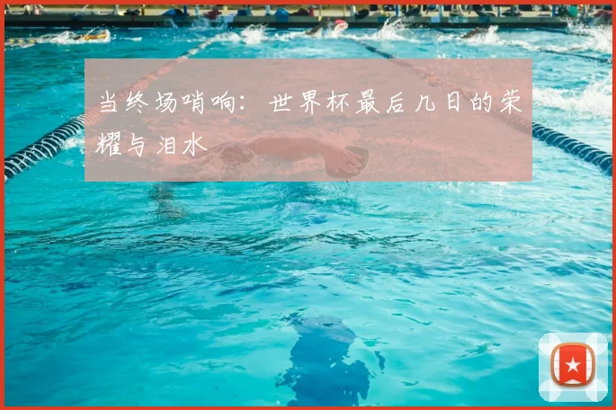 当终场哨响：世界杯最后几日的荣耀与泪水