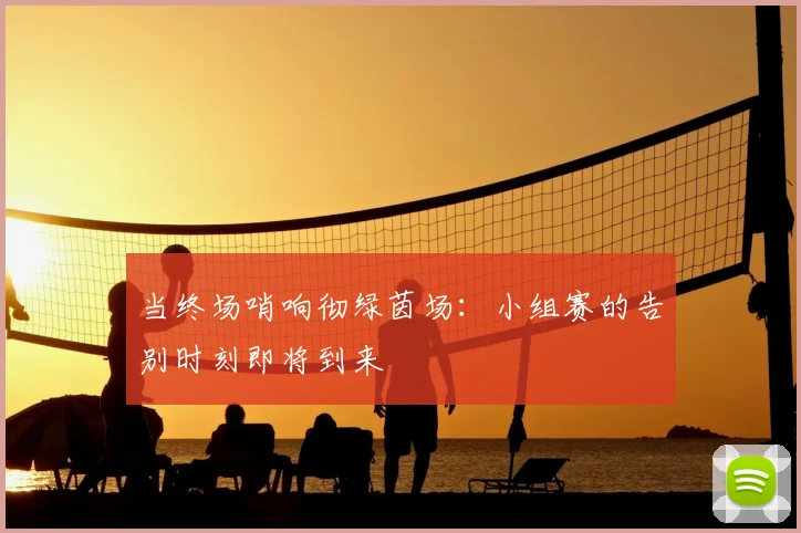 当终场哨响彻绿茵场：小组赛的告别时刻即将到来