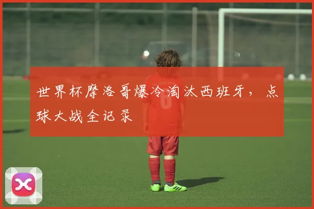 世界杯摩洛哥爆冷淘汰西班牙，点球大战全记录