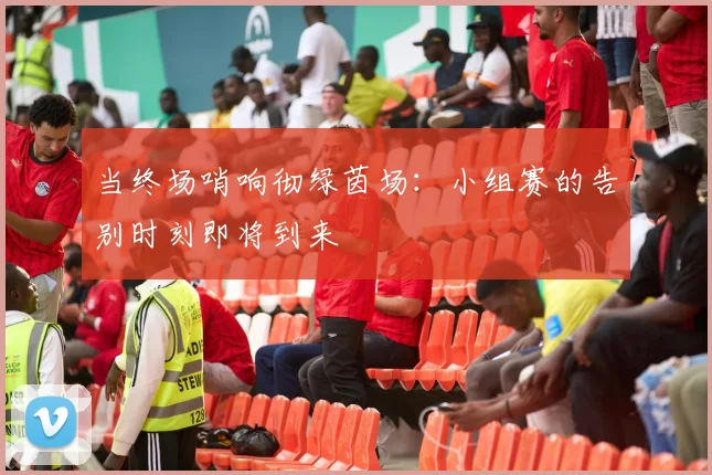 当终场哨响彻绿茵场：小组赛的告别时刻即将到来