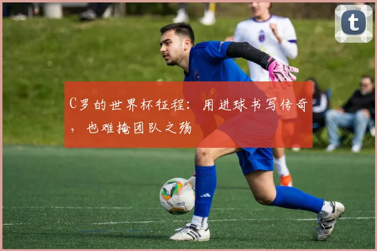 C罗的世界杯征程：用进球书写传奇，也难掩团队之殇