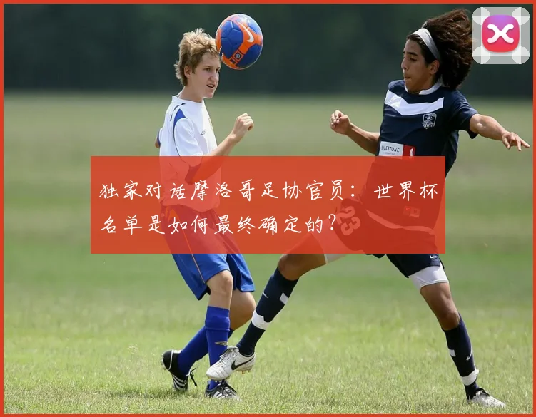 独家对话摩洛哥足协官员：世界杯名单是如何最终确定的？
