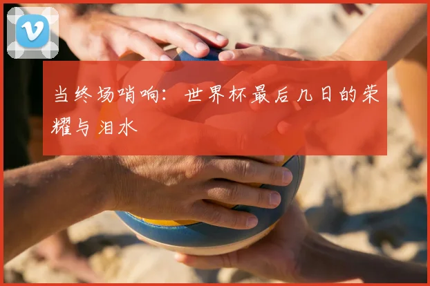 当终场哨响：世界杯最后几日的荣耀与泪水