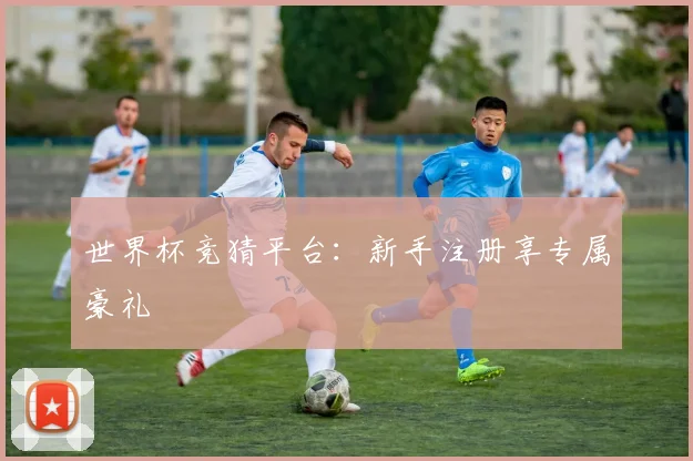 世界杯竞猜平台：新手注册享专属豪礼