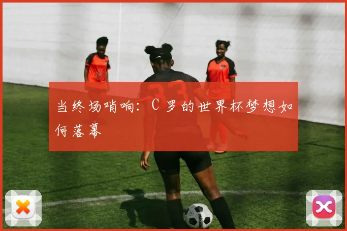 当终场哨响：C 罗的世界杯梦想如何落幕