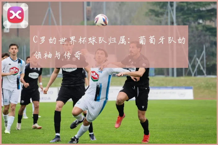 C罗的世界杯球队归属：葡萄牙队的领袖与传奇